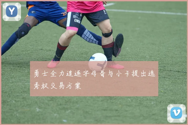 勇士全力追逐字母哥与小卡提出选秀权交易方案